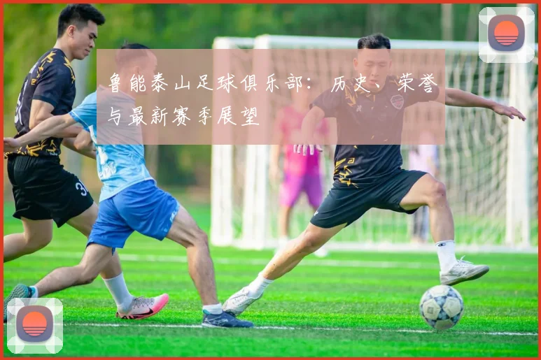 鲁能泰山足球俱乐部:历史、荣誉与最新赛季展望