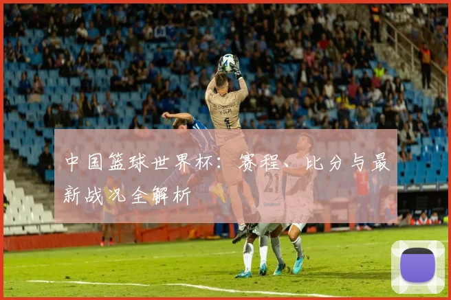 中国篮球世界杯：赛程、比分与最新战况全解析