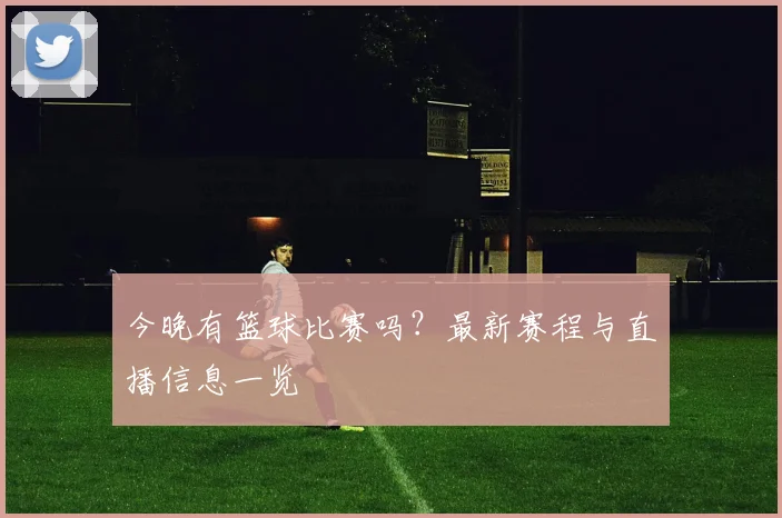 今晚有篮球比赛吗？最新赛程与直播信息一览