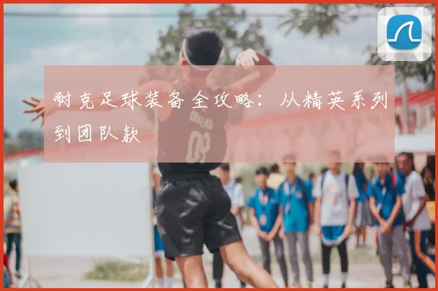 耐克足球装备全攻略:从精英系列到团队款